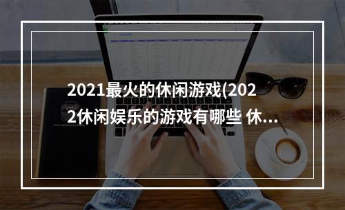 2021最火的休闲游戏(2022休闲娱乐的游戏有哪些 休闲益智手游排行榜 机)