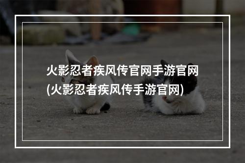 火影忍者疾风传官网手游官网(火影忍者疾风传手游官网)