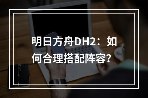 明日方舟DH2：如何合理搭配阵容？