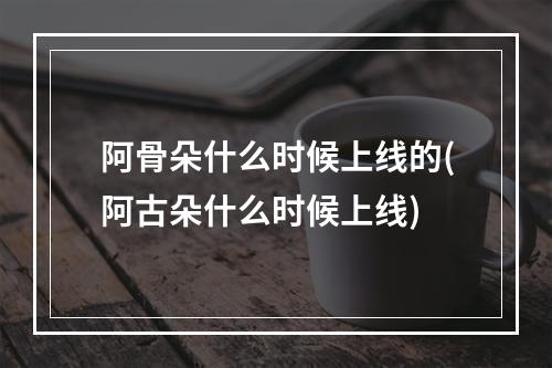 阿骨朵什么时候上线的(阿古朵什么时候上线)