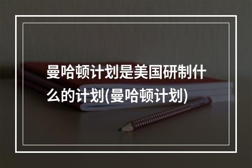 曼哈顿计划是美国研制什么的计划(曼哈顿计划)