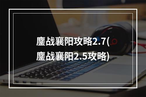 鏖战襄阳攻略2.7(鏖战襄阳2.5攻略)