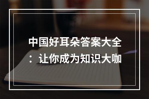 中国好耳朵答案大全：让你成为知识大咖