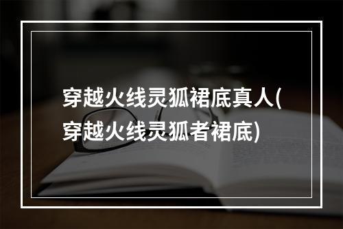 穿越火线灵狐裙底真人(穿越火线灵狐者裙底)