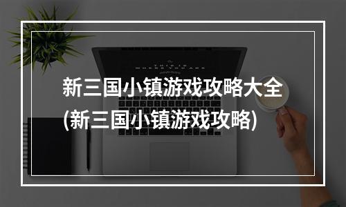 新三国小镇游戏攻略大全(新三国小镇游戏攻略)