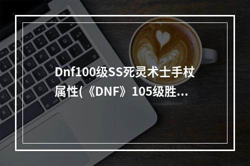 Dnf100级SS死灵术士手杖属性(《DNF》105级胜负之役手杖死灵术士装备属性详解  )