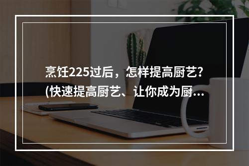 烹饪225过后，怎样提高厨艺？(快速提高厨艺、让你成为厨艺大师)