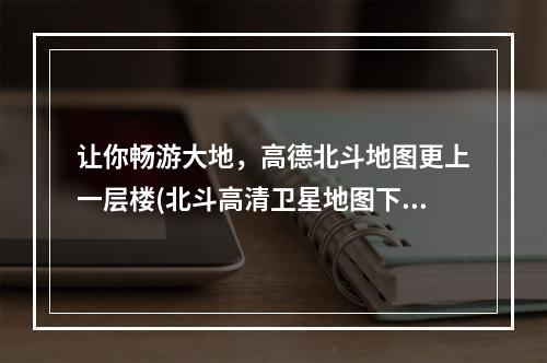 让你畅游大地，高德北斗地图更上一层楼(北斗高清卫星地图下载安装)独家体验分享！