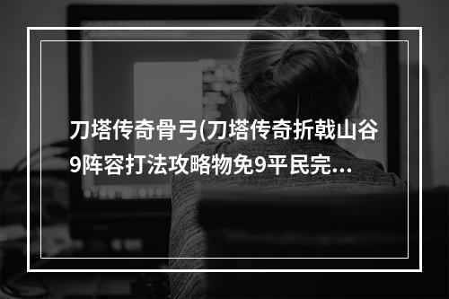 刀塔传奇骨弓(刀塔传奇折戟山谷9阵容打法攻略物免9平民完美三星技巧)