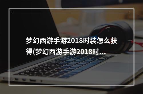 梦幻西游手游2018时装怎么获得(梦幻西游手游2018时装)