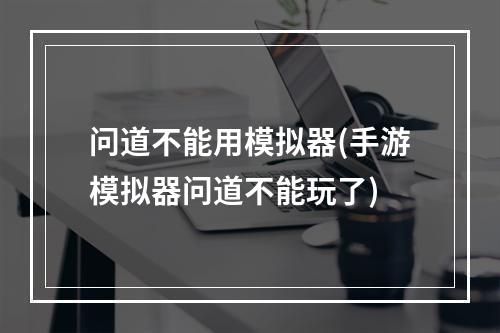 问道不能用模拟器(手游模拟器问道不能玩了)