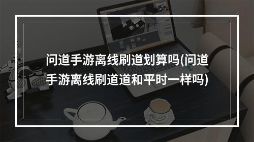 问道手游离线刷道划算吗(问道手游离线刷道道和平时一样吗)