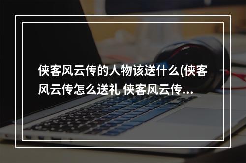 侠客风云传的人物该送什么(侠客风云传怎么送礼 侠客风云传送礼技巧分享)