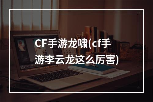 CF手游龙啸(cf手游李云龙这么厉害)