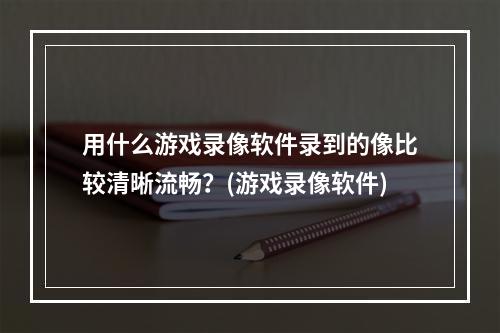 用什么游戏录像软件录到的像比较清晰流畅？(游戏录像软件)