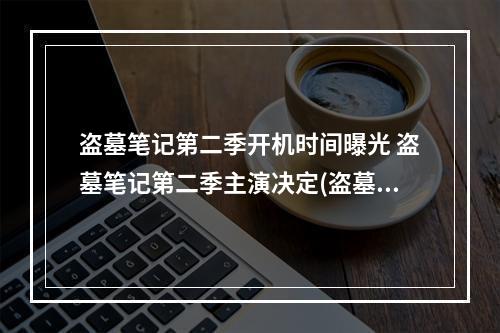 盗墓笔记第二季开机时间曝光 盗墓笔记第二季主演决定(盗墓笔记第二季演员名单公布 盗墓笔记第二季剧情猜想)