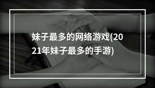 妹子最多的网络游戏(2021年妹子最多的手游)