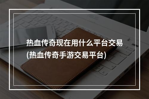 热血传奇现在用什么平台交易(热血传奇手游交易平台)