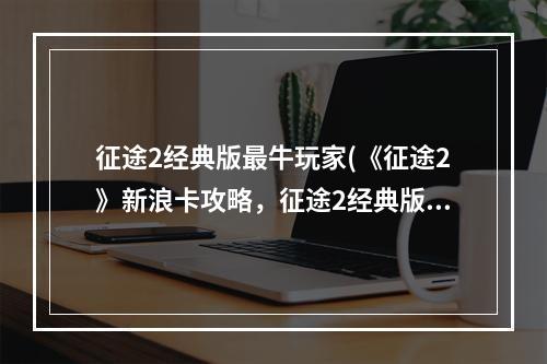 征途2经典版最牛玩家(《征途2》新浪卡攻略，征途2经典版双十一 经典版新浪)