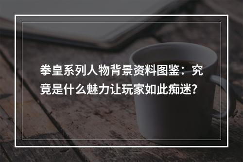 拳皇系列人物背景资料图鉴：究竟是什么魅力让玩家如此痴迷？