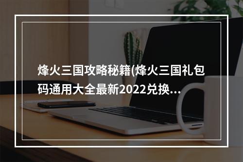 烽火三国攻略秘籍(烽火三国礼包码通用大全最新2022兑换码领取)