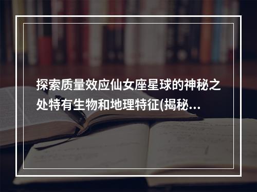 探索质量效应仙女座星球的神秘之处特有生物和地理特征(揭秘质量效应仙女座独特的生命进化和文化遗产)