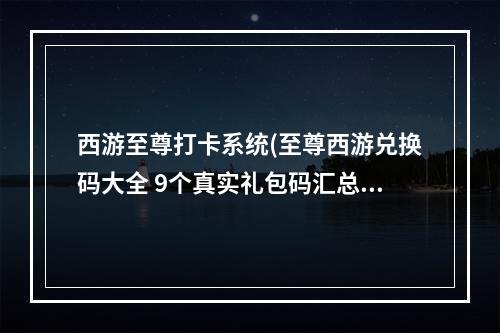 西游至尊打卡系统(至尊西游兑换码大全 9个真实礼包码汇总)