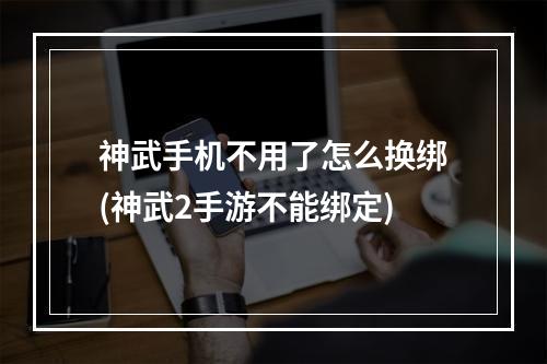 神武手机不用了怎么换绑(神武2手游不能绑定)