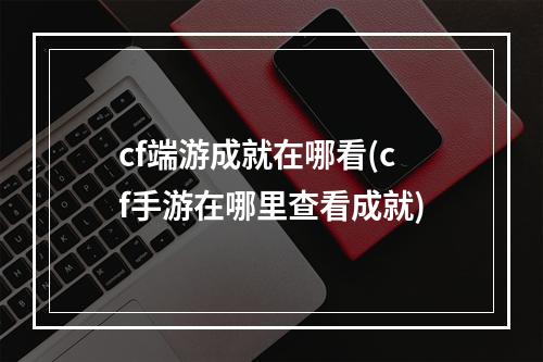 cf端游成就在哪看(cf手游在哪里查看成就)