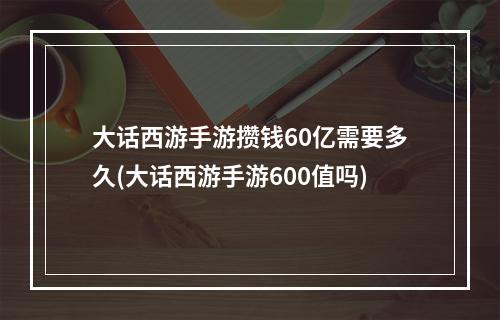 大话西游手游攒钱60亿需要多久(大话西游手游600值吗)