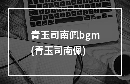 青玉司南佩bgm(青玉司南佩)