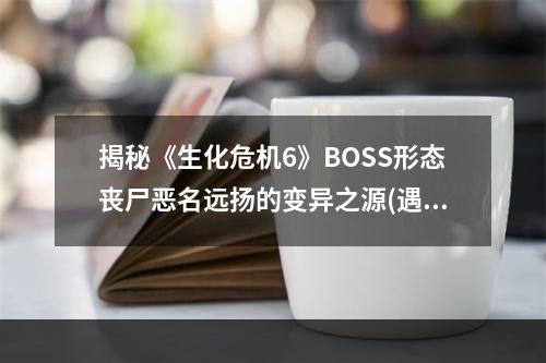 揭秘《生化危机6》BOSS形态丧尸恶名远扬的变异之源(遇敌应该怎么办)