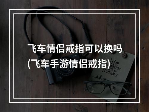 飞车情侣戒指可以换吗(飞车手游情侣戒指)