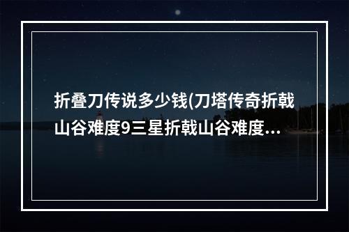 折叠刀传说多少钱(刀塔传奇折戟山谷难度9三星折戟山谷难度9技巧分享)