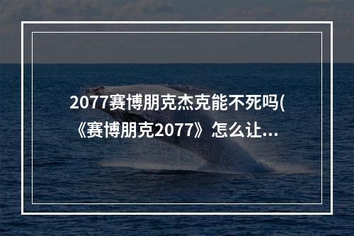 2077赛博朋克杰克能不死吗(《赛博朋克2077》怎么让杰克不死 杰克不死结局怎么做)