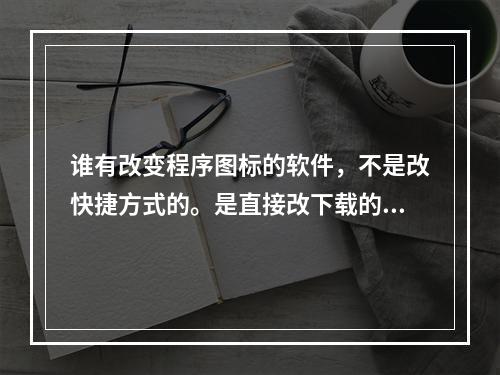 谁有改变程序图标的软件，不是改快捷方式的。是直接改下载的软件的图标的。改没安装的软件图标。(图标修改器)