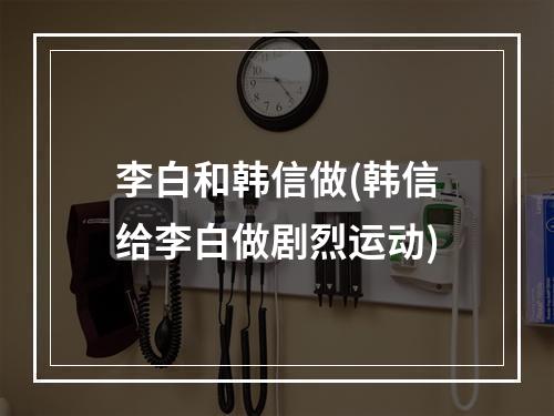 李白和韩信做(韩信给李白做剧烈运动)