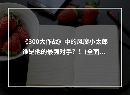 《300大作战》中的风魔小太郎谁是他的最强对手？！(全面解析)