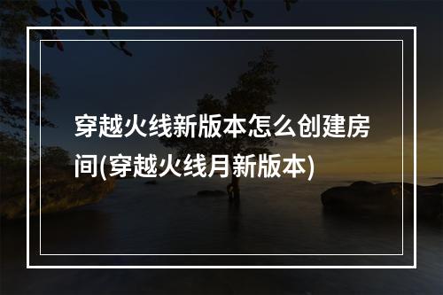 穿越火线新版本怎么创建房间(穿越火线月新版本)