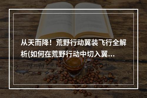 从天而降！荒野行动翼装飞行全解析(如何在荒野行动中切入翼装飞行模式)