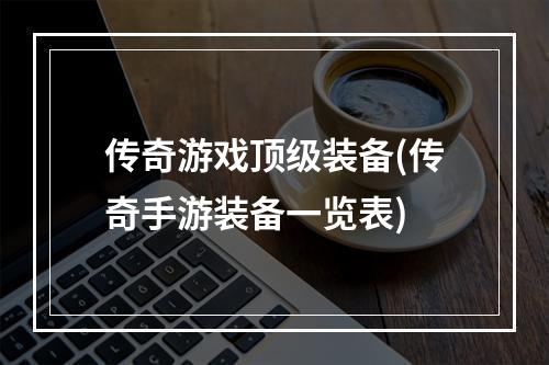 传奇游戏顶级装备(传奇手游装备一览表)