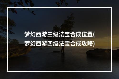 梦幻西游三级法宝合成位置(梦幻西游四级法宝合成攻略)