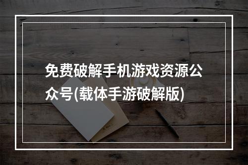 免费破解手机游戏资源公众号(载体手游破解版)