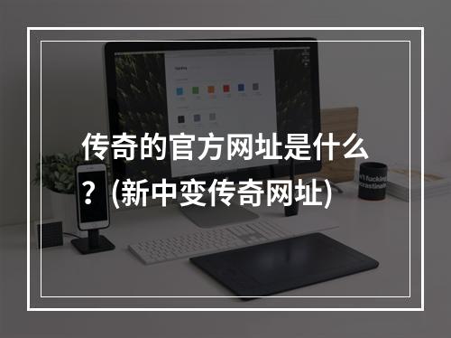 传奇的官方网址是什么？(新中变传奇网址)