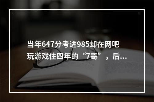 当年647分考进985却在网吧玩游戏住四年的“7哥”，后来怎样？(沉迷游戏网吧吃住)