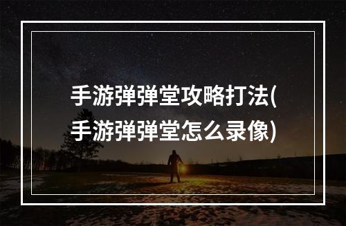 手游弹弹堂攻略打法(手游弹弹堂怎么录像)