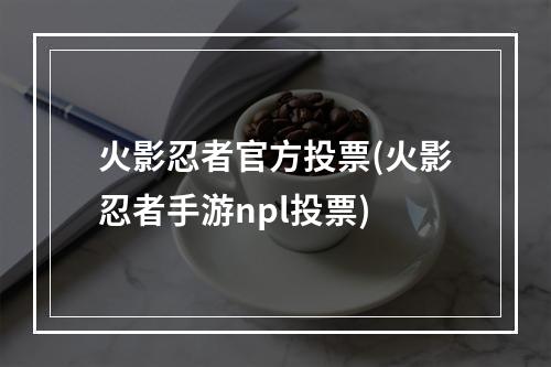 火影忍者官方投票(火影忍者手游npl投票)