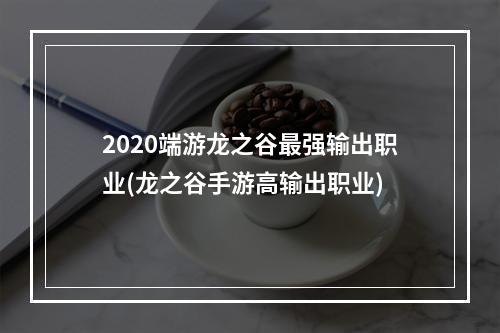 2020端游龙之谷最强输出职业(龙之谷手游高输出职业)