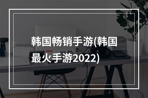 韩国畅销手游(韩国最火手游2022)