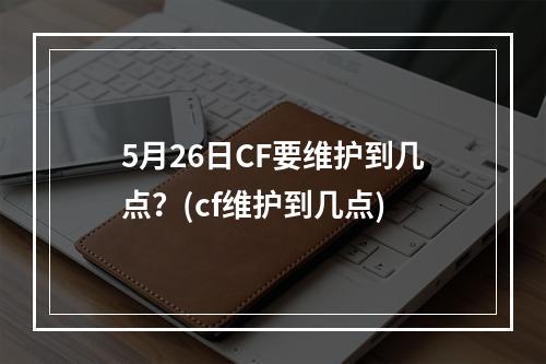 5月26日CF要维护到几点？(cf维护到几点)